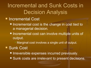Incremental and Sunk Costs in
Decision Analysis
 Incremental Cost
 Incremental cost is the change in cost tied to
a managerial decision.
 Incremental cost can involve multiple units of
output.
 Marginal cost involves a single unit of output.
 Sunk Cost
 Irreversible expenses incurred previously.
 Sunk costs are irrelevant to present decisions.
 