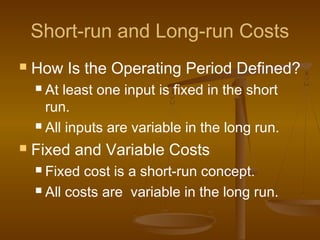 Short-run and Long-run Costs
 How Is the Operating Period Defined?
 At least one input is fixed in the short
run.
 All inputs are variable in the long run.
 Fixed and Variable Costs
 Fixed cost is a short-run concept.
 All costs are variable in the long run.
 