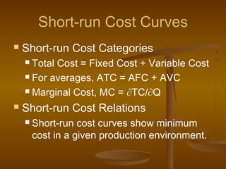Short-run Cost Curves
 Short-run Cost Categories
 Total Cost = Fixed Cost + Variable Cost
 For averages, ATC = AFC + AVC
 Marginal Cost, MC = ∂TC/∂Q
 Short-run Cost Relations
 Short-run cost curves show minimum
cost in a given production environment.
 