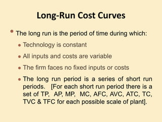 Long-Run Cost Curves
• The long run is the period of time during which:
 Technology is constant
 All inputs and costs are variable
 The firm faces no fixed inputs or costs
 The long run period is a series of short run
periods. [For each short run period there is a
set of TP, AP, MP, MC, AFC, AVC, ATC, TC,
TVC & TFC for each possible scale of plant].
 
