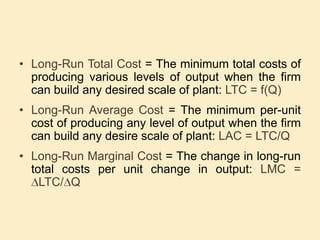 • Long-Run Total Cost = The minimum total costs of
producing various levels of output when the firm
can build any desired scale of plant: LTC = f(Q)
• Long-Run Average Cost = The minimum per-unit
cost of producing any level of output when the firm
can build any desire scale of plant: LAC = LTC/Q
• Long-Run Marginal Cost = The change in long-run
total costs per unit change in output: LMC =
LTC/ Q
 