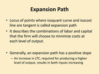 Expansion Path
• Locus of points where isoquant curve and isocost
line are tangent is called expansion path
• It describes the combinations of labor and capital
that the firm will choose to minimize costs at
each level of output.
• Generally, an expansion path has a positive slope
– An increase in LTC, required for producing a higher
level of output, results in both inputs increasing
 