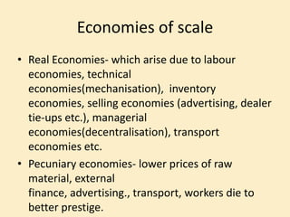 Economies of scale
• Real Economies- which arise due to labour
economies, technical
economies(mechanisation), inventory
economies, selling economies (advertising, dealer
tie-ups etc.), managerial
economies(decentralisation), transport
economies etc.
• Pecuniary economies- lower prices of raw
material, external
finance, advertising., transport, workers die to
better prestige.
 