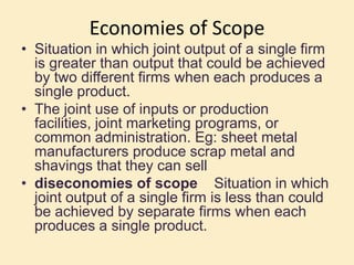 Economies of Scope
• Situation in which joint output of a single firm
is greater than output that could be achieved
by two different firms when each produces a
single product.
• The joint use of inputs or production
facilities, joint marketing programs, or
common administration. Eg: sheet metal
manufacturers produce scrap metal and
shavings that they can sell
• diseconomies of scope Situation in which
joint output of a single firm is less than could
be achieved by separate firms when each
produces a single product.
 