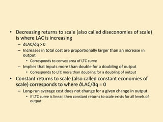 • Decreasing returns to scale (also called diseconomies of scale)
is where LAC is increasing
– ∂LAC/∂q > 0
– Increases in total cost are proportionally larger than an increase in
output
• Corresponds to convex area of LTC curve
– Implies that inputs more than double for a doubling of output
• Corresponds to LTC more than doubling for a doubling of output
• Constant returns to scale (also called constant economies of
scale) corresponds to where ∂LAC/∂q = 0
– Long-run average cost does not change for a given change in output
• If LTC curve is linear, then constant returns to scale exists for all levels of
output
 