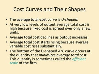 Cost Curves and Their Shapes
• The average total-cost curve is U-shaped.
• At very low levels of output average total cost is
high because fixed cost is spread over only a few
units.
• Average total cost declines as output increases.
• Average total cost starts rising because average
variable cost rises substantially.
• The bottom of the U-shaped ATC curve occurs at
the quantity that minimizes average total cost.
This quantity is sometimes called the efficient
scale of the firm.
 