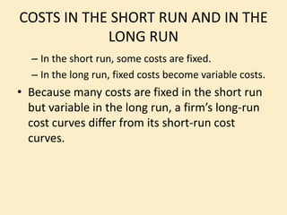 COSTS IN THE SHORT RUN AND IN THE
LONG RUN
– In the short run, some costs are fixed.
– In the long run, fixed costs become variable costs.
• Because many costs are fixed in the short run
but variable in the long run, a firm’s long-run
cost curves differ from its short-run cost
curves.
 