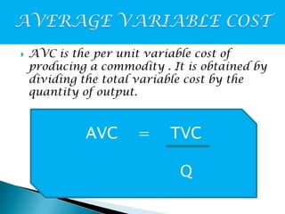 

AVC is the per unit variable cost of
producing a commodity . It is obtained by
dividing the total variable cost by the
quantity of output.

AVC

=

TVC

Q

 