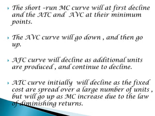 







The short –run MC curve will at first decline
and the ATC and AVC at their minimum
points.
The AVC curve will go down , and then go
up.
AFC curve will decline as additional units
are produced , and continue to decline.
ATC curve initially will decline as the fixed
cost are spread over a large number of units ,
but will go up as MC increase due to the law
of diminishing returns.

 
