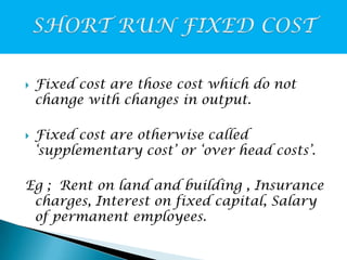 



Fixed cost are those cost which do not
change with changes in output.
Fixed cost are otherwise called
‘supplementary cost’ or ‘over head costs’.

Eg ; Rent on land and building , Insurance
charges, Interest on fixed capital, Salary
of permanent employees.

 