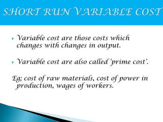 



Variable cost are those costs which
changes with changes in output.
Variable cost are also called ‘prime cost’.

Eg; cost of raw materials, cost of power in
production, wages of workers.

 