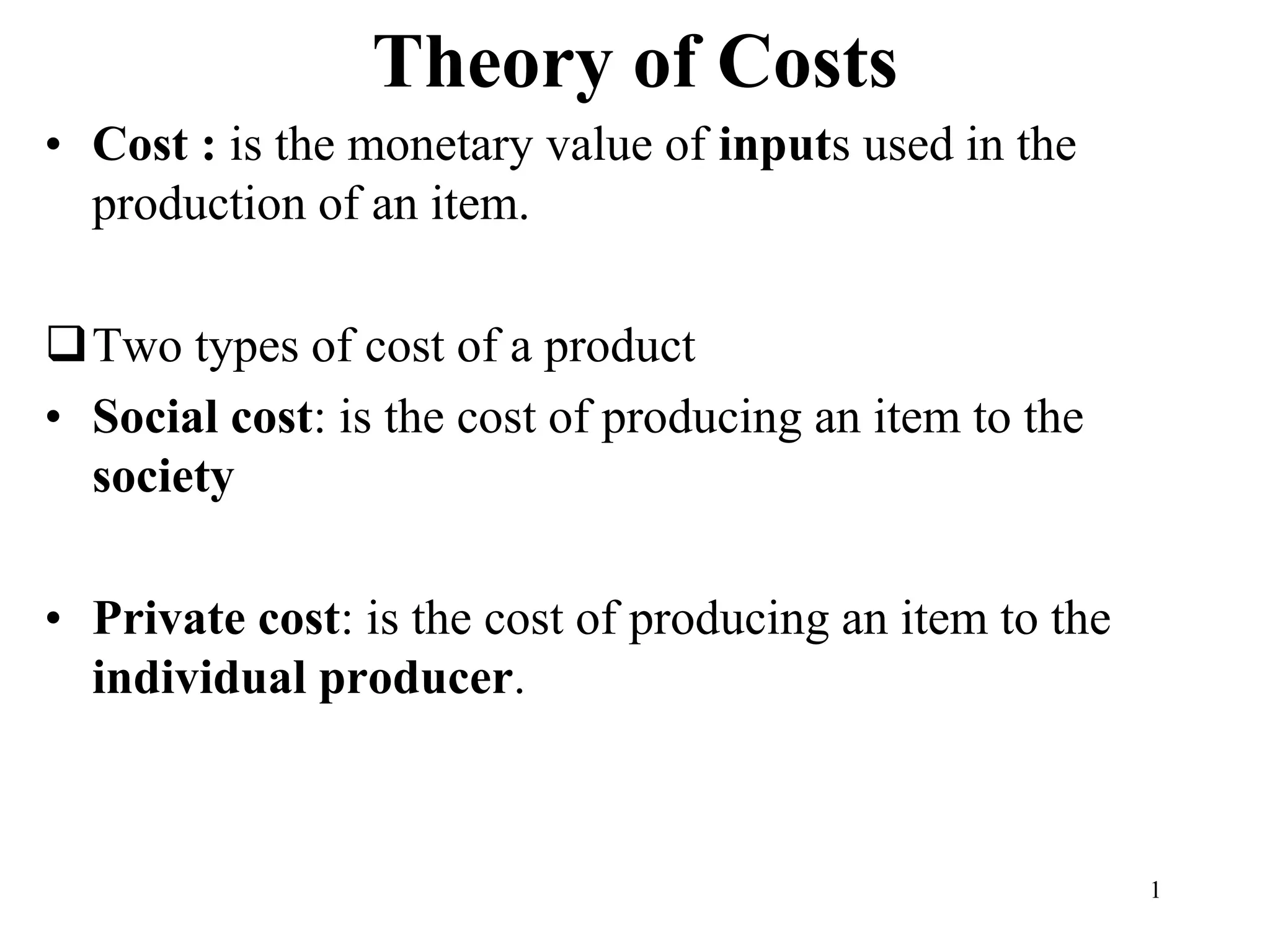 Theory of Costs
• Cost : is the monetary value of inputs used in the
production of an item.
Two types of cost of a product
• Social cost: is the cost of producing an item to the
society
• Private cost: is the cost of producing an item to the
individual producer.
1
 