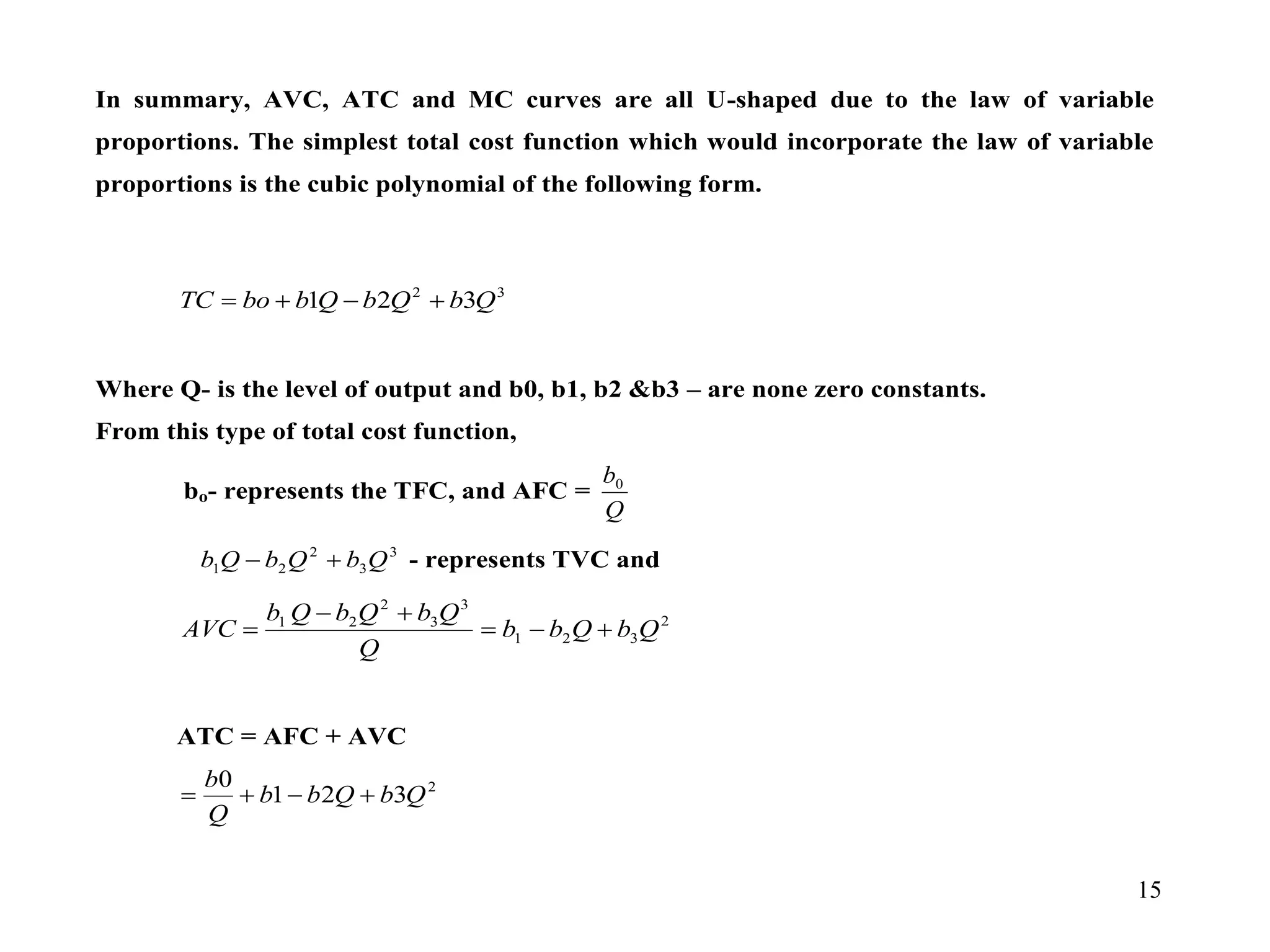 15
In summary, AVC, ATC and MC curves are all U-shaped due to the law of variable
proportions. The simplest total cost function which would incorporate the law of variable
proportions is the cubic polynomial of the following form.
3
2
3
2
1 Q
b
Q
b
Q
b
bo
TC 



Where Q- is the level of output and b0, b1, b2 &b3 – are none zero constants.
From this type of total cost function,
bo- represents the TFC, and AFC =
Q
b0
3
3
2
2
1 Q
b
Q
b
Q
b 
 - represents TVC and
2
3
2
1
3
3
2
2
1
Q
b
Q
b
b
Q
Q
b
Q
b
Q
b
AVC 





ATC = AFC + AVC
2
3
2
1
0
Q
b
Q
b
b
Q
b




 