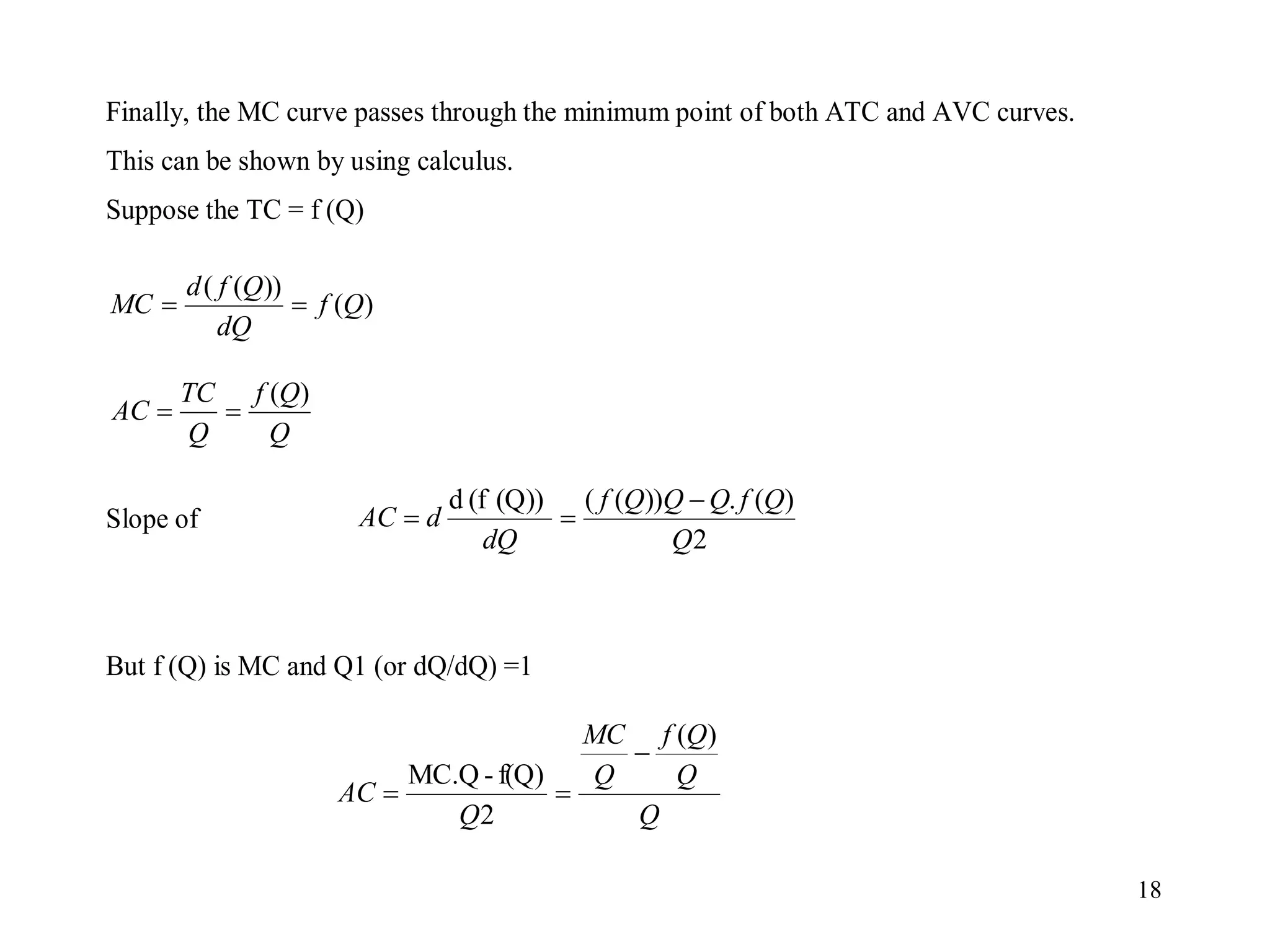 18
Finally, the MC curve passes through the minimum point of both ATC and AVC curves.
This can be shown by using calculus.
Suppose the TC = f (Q)
Slope of
But f (Q) is MC and Q1 (or dQ/dQ) =1
)
(
))
(
(
Q
f
dQ
Q
f
d
MC 

Q
Q
f
Q
TC
AC
)
(


2
)
(
.
))
(
(
(Q))
(f
d
Q
Q
f
Q
Q
Q
f
dQ
d
AC



Q
Q
Q
f
Q
MC
Q
AC
)
(
2
f(Q)
-
MC.Q



 