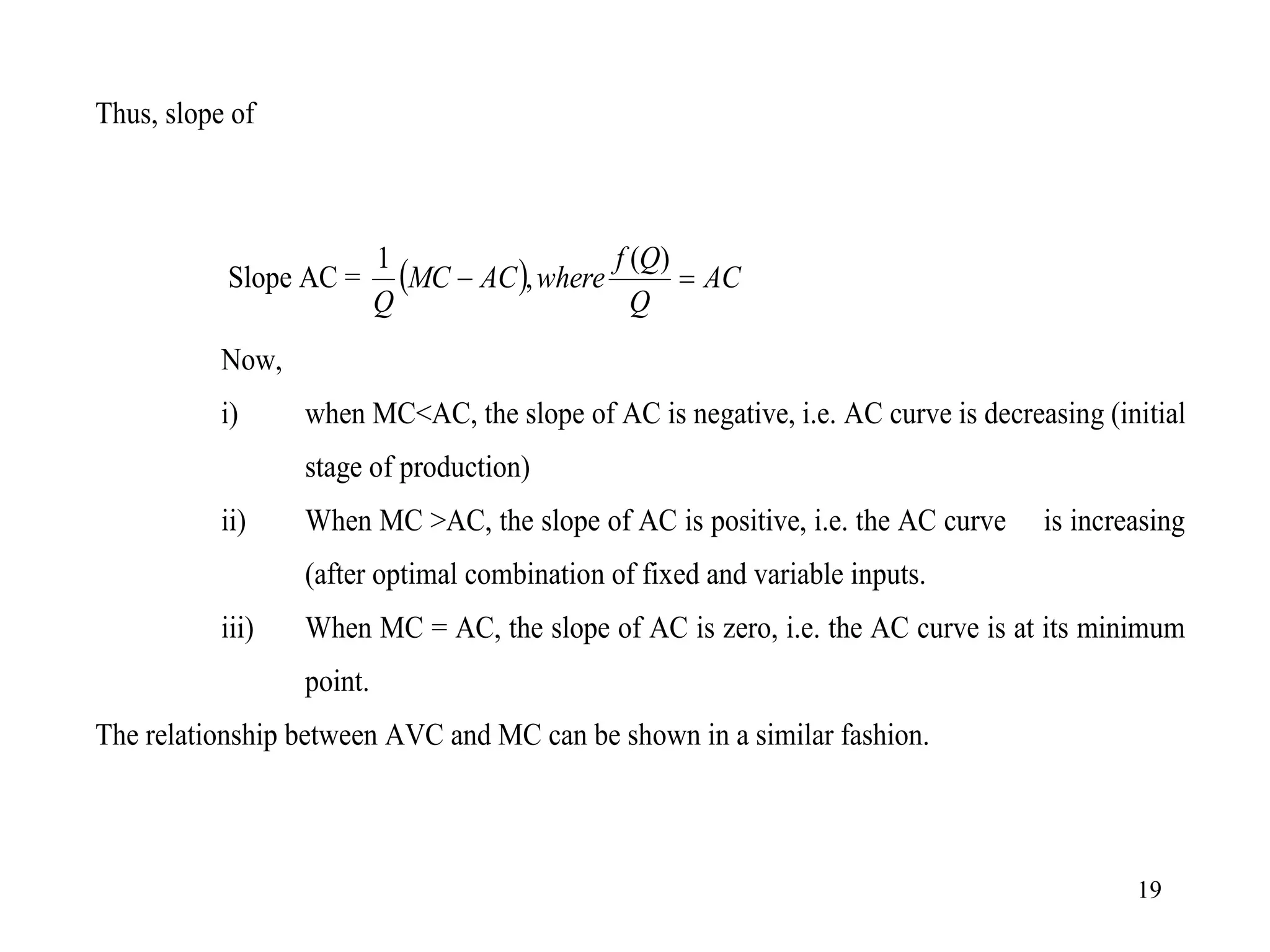 19
Thus, slope of
Slope AC =   AC
Q
Q
f
where
AC
MC
Q


)
(
,
1
Now,
i) when MC<AC, the slope of AC is negative, i.e. AC curve is decreasing (initial
stage of production)
ii) When MC >AC, the slope of AC is positive, i.e. the AC curve is increasing
(after optimal combination of fixed and variable inputs.
iii) When MC = AC, the slope of AC is zero, i.e. the AC curve is at its minimum
point.
The relationship between AVC and MC can be shown in a similar fashion.
 