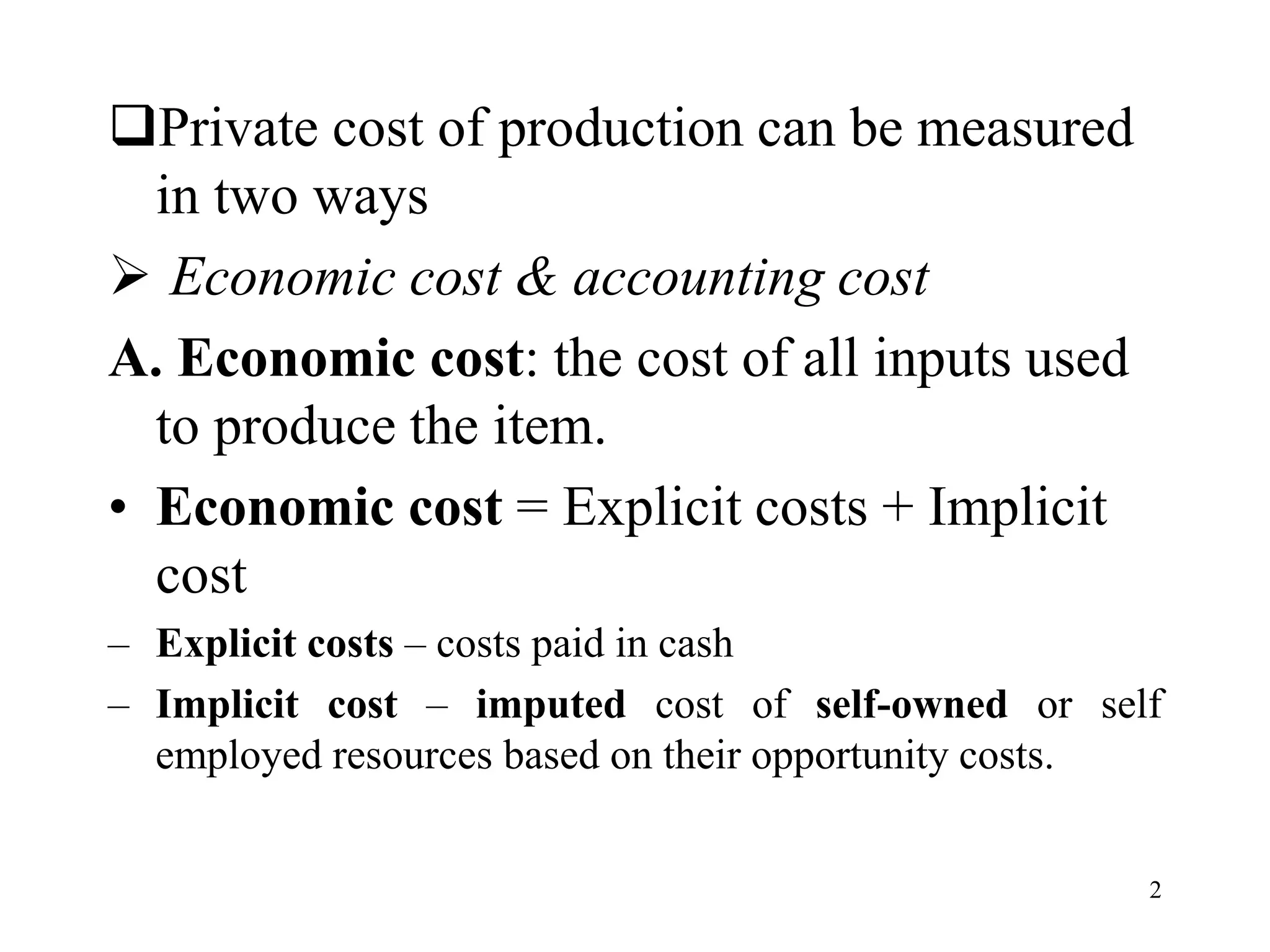Private cost of production can be measured
in two ways
 Economic cost & accounting cost
A. Economic cost: the cost of all inputs used
to produce the item.
• Economic cost = Explicit costs + Implicit
cost
– Explicit costs – costs paid in cash
– Implicit cost – imputed cost of self-owned or self
employed resources based on their opportunity costs.
2
 