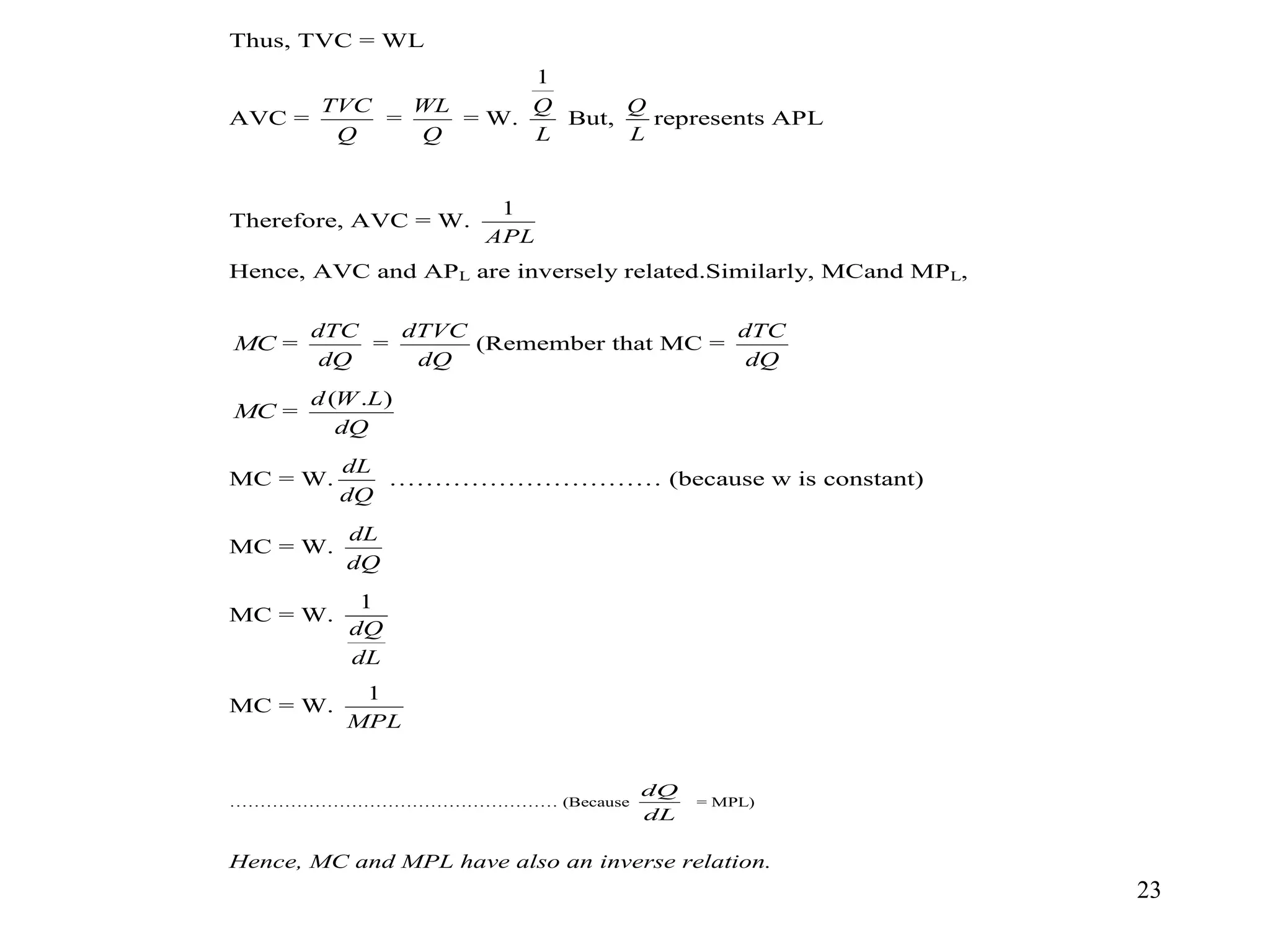 23
Thus, TVC = WL
AVC =
Q
TVC
=
Q
WL
= W.
L
Q
1
But,
L
Q
represents APL
Therefore, AVC = W.
APL
1
Hence, AVC and APL are inversely related.Similarly, MCand MPL,
MC =
dQ
dTC
=
dQ
dTVC
(Remember that MC =
dQ
dTC
MC =
dQ
L
W
d )
.
(
MC = W.
dQ
dL
………………………… (because w is constant)
MC = W.
dQ
dL
MC = W.
dL
dQ
1
MC = W.
MPL
1
……………………………………………… (Because
dL
dQ
= MPL)
Hence, MC and MPL have also an inverse relation.
 
