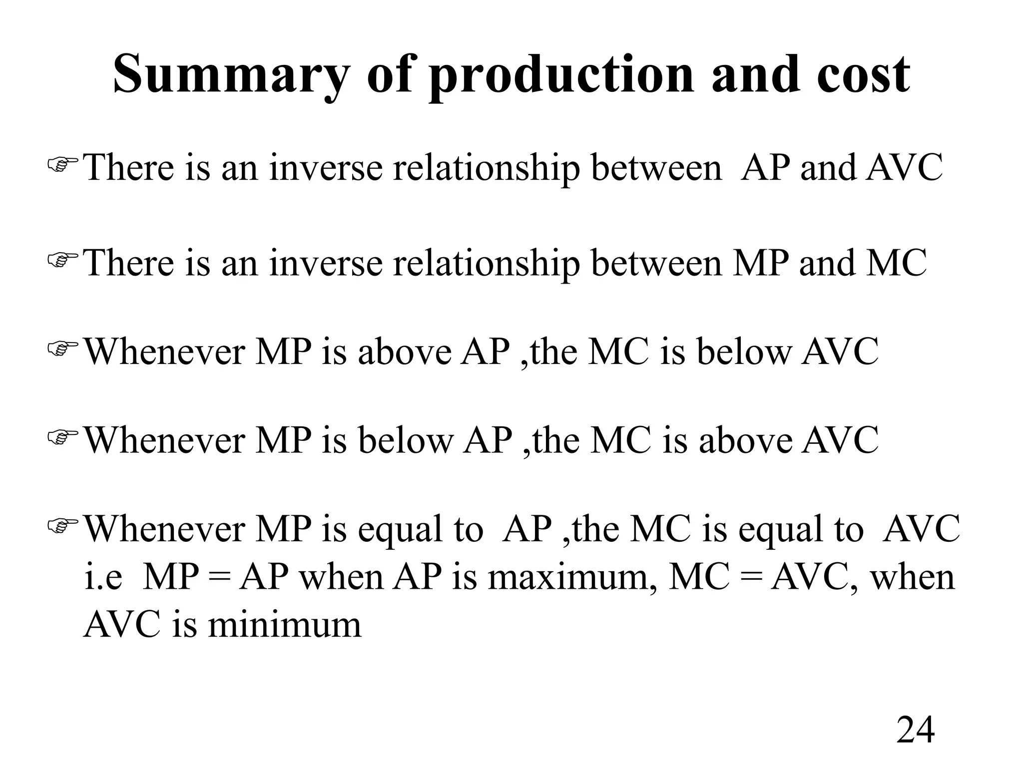 Summary of production and cost
There is an inverse relationship between AP and AVC
There is an inverse relationship between MP and MC
Whenever MP is above AP ,the MC is below AVC
Whenever MP is below AP ,the MC is above AVC
Whenever MP is equal to AP ,the MC is equal to AVC
i.e MP = AP when AP is maximum, MC = AVC, when
AVC is minimum
24
 