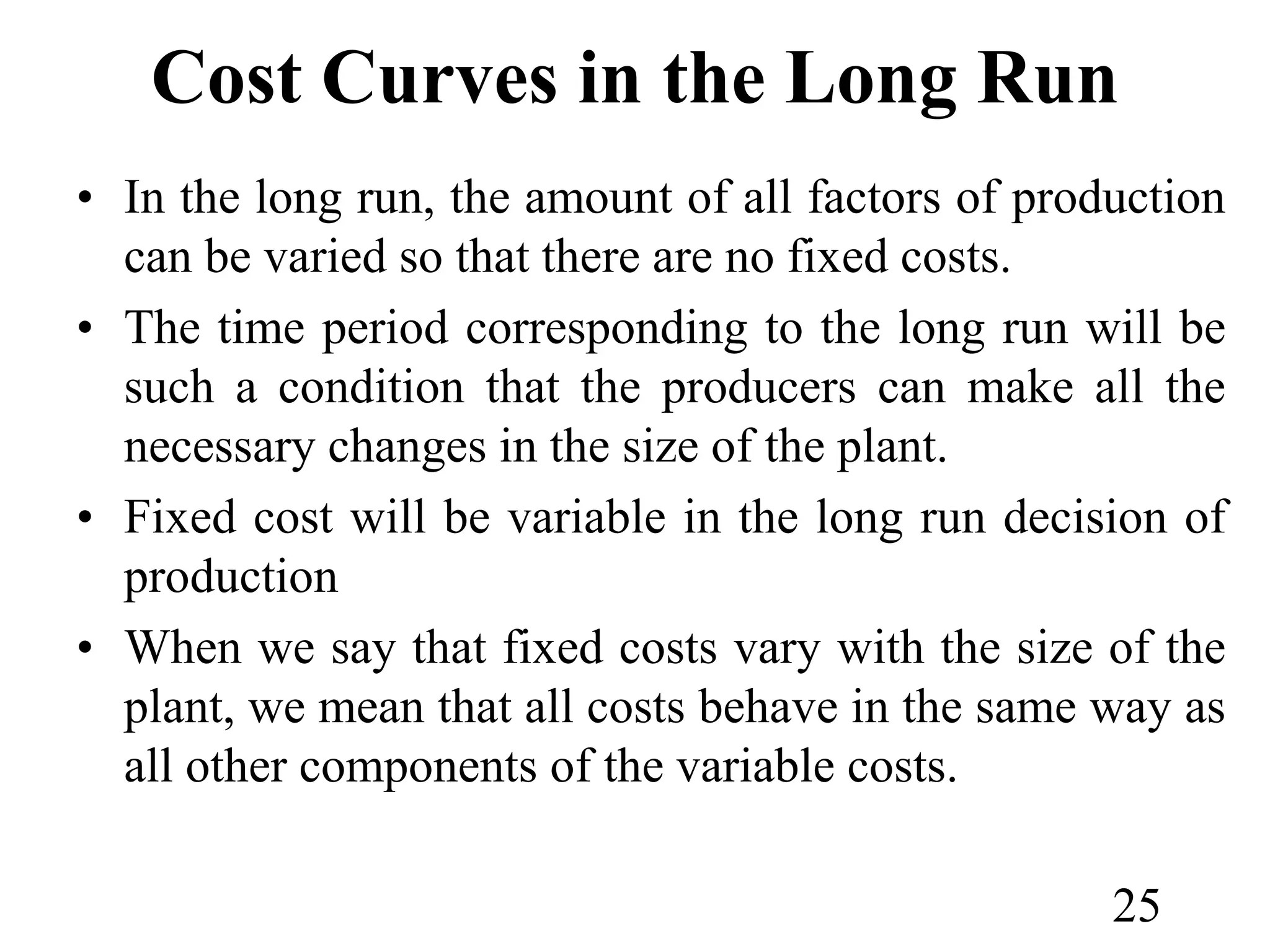Cost Curves in the Long Run
• In the long run, the amount of all factors of production
can be varied so that there are no fixed costs.
• The time period corresponding to the long run will be
such a condition that the producers can make all the
necessary changes in the size of the plant.
• Fixed cost will be variable in the long run decision of
production
• When we say that fixed costs vary with the size of the
plant, we mean that all costs behave in the same way as
all other components of the variable costs.
25
 