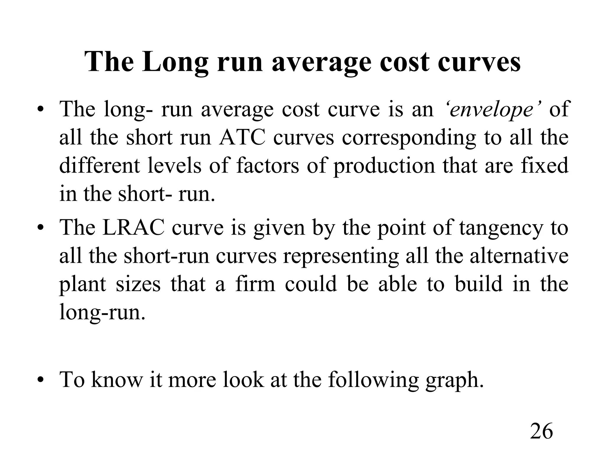 The Long run average cost curves
• The long- run average cost curve is an ‘envelope’ of
all the short run ATC curves corresponding to all the
different levels of factors of production that are fixed
in the short- run.
• The LRAC curve is given by the point of tangency to
all the short-run curves representing all the alternative
plant sizes that a firm could be able to build in the
long-run.
• To know it more look at the following graph.
26
 
