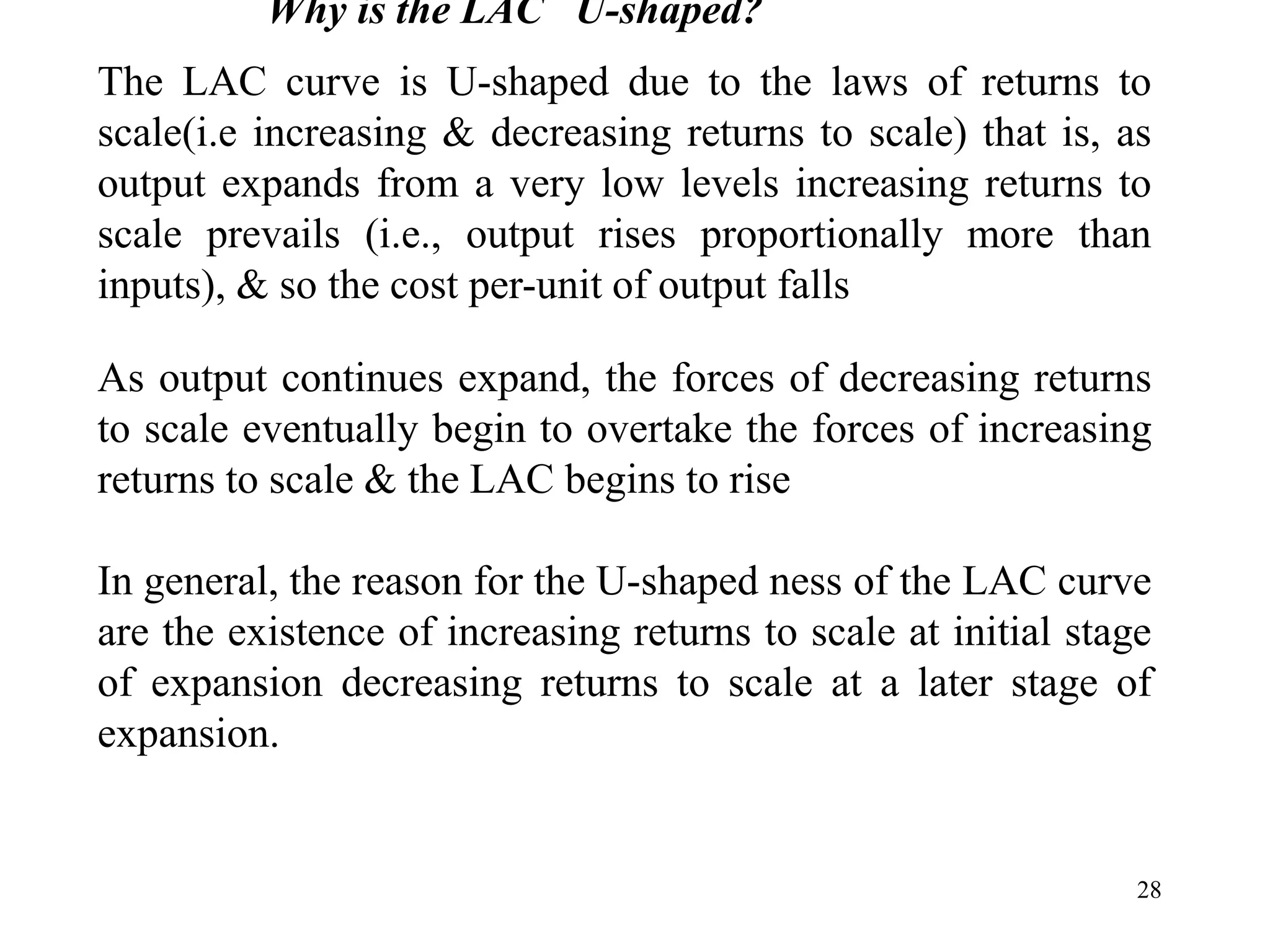 28
Why is the LAC U-shaped?
The LAC curve is U-shaped due to the laws of returns to
scale(i.e increasing & decreasing returns to scale) that is, as
output expands from a very low levels increasing returns to
scale prevails (i.e., output rises proportionally more than
inputs), & so the cost per-unit of output falls
As output continues expand, the forces of decreasing returns
to scale eventually begin to overtake the forces of increasing
returns to scale & the LAC begins to rise
In general, the reason for the U-shaped ness of the LAC curve
are the existence of increasing returns to scale at initial stage
of expansion decreasing returns to scale at a later stage of
expansion.
 