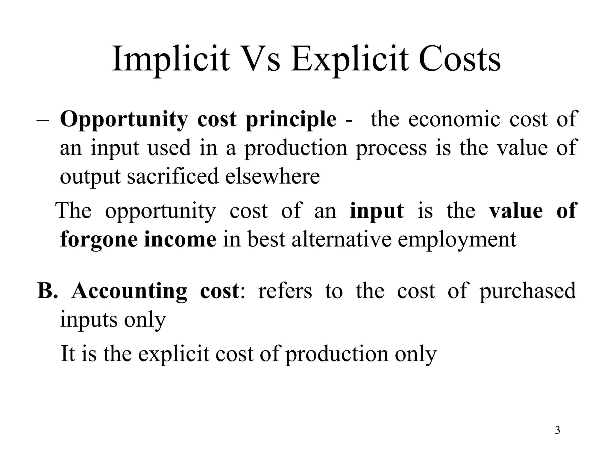 Implicit Vs Explicit Costs
– Opportunity cost principle - the economic cost of
an input used in a production process is the value of
output sacrificed elsewhere
The opportunity cost of an input is the value of
forgone income in best alternative employment
B. Accounting cost: refers to the cost of purchased
inputs only
It is the explicit cost of production only
3
 