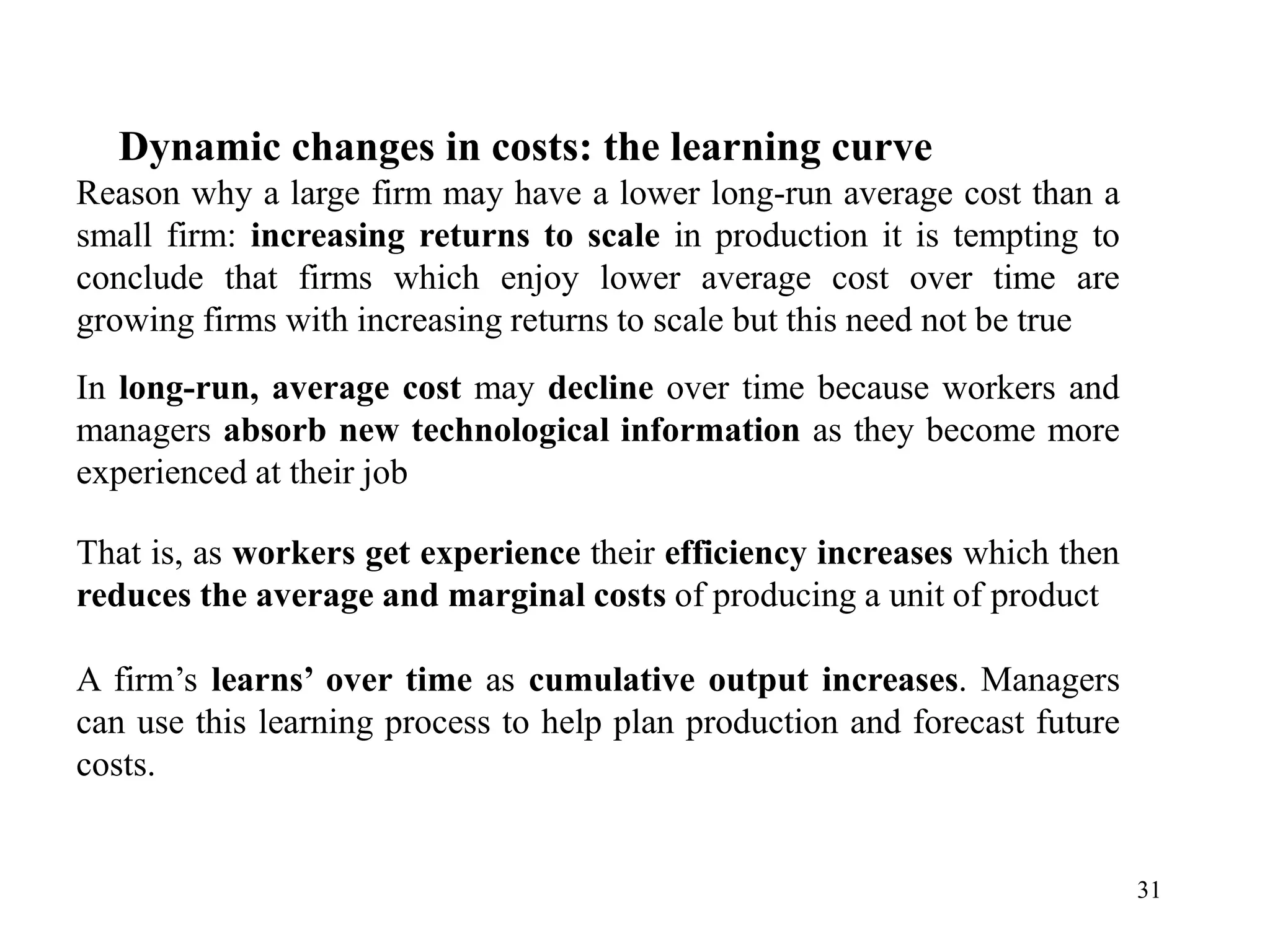 31
Dynamic changes in costs: the learning curve
Reason why a large firm may have a lower long-run average cost than a
small firm: increasing returns to scale in production it is tempting to
conclude that firms which enjoy lower average cost over time are
growing firms with increasing returns to scale but this need not be true
In long-run, average cost may decline over time because workers and
managers absorb new technological information as they become more
experienced at their job
That is, as workers get experience their efficiency increases which then
reduces the average and marginal costs of producing a unit of product
A firm’s learns’ over time as cumulative output increases. Managers
can use this learning process to help plan production and forecast future
costs.
 