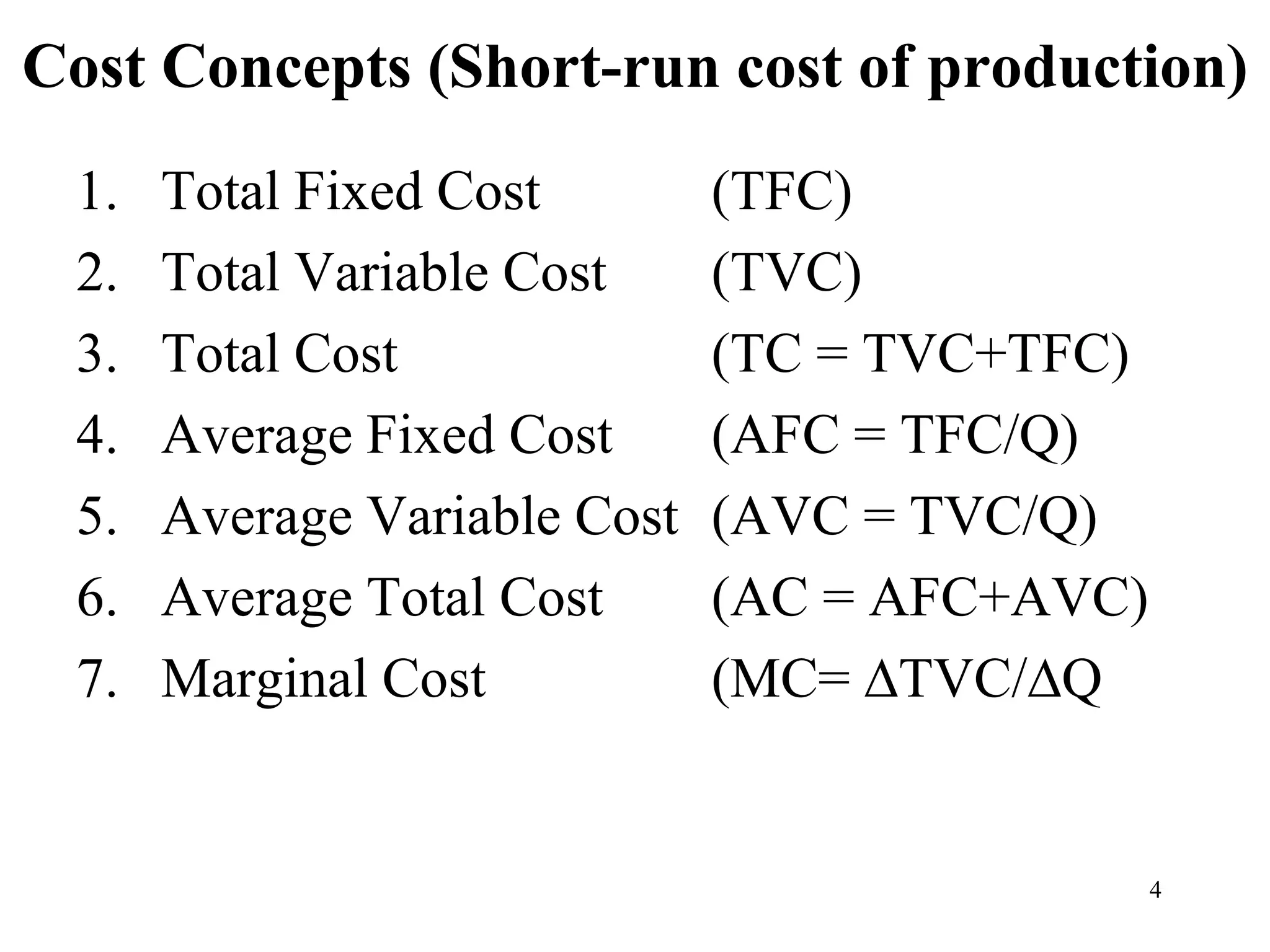 Cost Concepts (Short-run cost of production)
1. Total Fixed Cost (TFC)
2. Total Variable Cost (TVC)
3. Total Cost (TC = TVC+TFC)
4. Average Fixed Cost (AFC = TFC/Q)
5. Average Variable Cost (AVC = TVC/Q)
6. Average Total Cost (AC = AFC+AVC)
7. Marginal Cost (MC= ∆TVC/∆Q
4
 