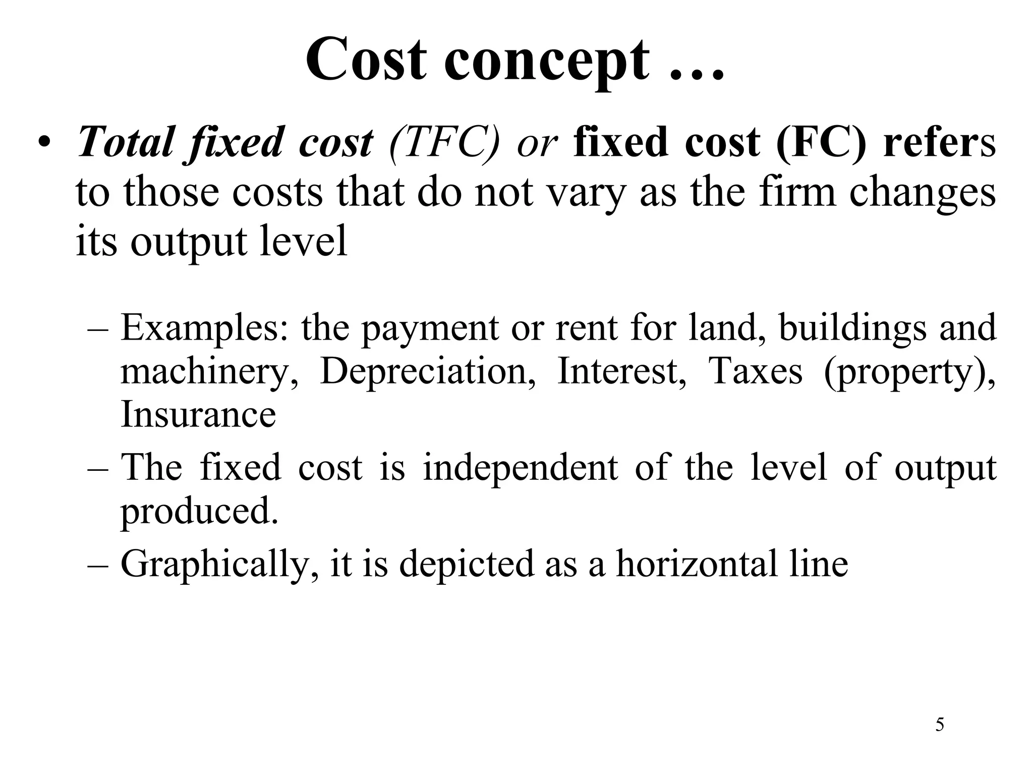 Cost concept …
• Total fixed cost (TFC) or fixed cost (FC) refers
to those costs that do not vary as the firm changes
its output level
– Examples: the payment or rent for land, buildings and
machinery, Depreciation, Interest, Taxes (property),
Insurance
– The fixed cost is independent of the level of output
produced.
– Graphically, it is depicted as a horizontal line
5
 