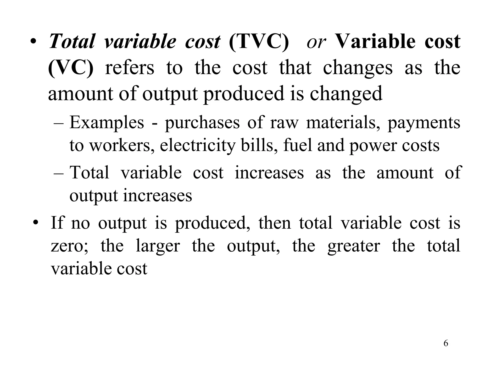 • Total variable cost (TVC) or Variable cost
(VC) refers to the cost that changes as the
amount of output produced is changed
– Examples - purchases of raw materials, payments
to workers, electricity bills, fuel and power costs
– Total variable cost increases as the amount of
output increases
• If no output is produced, then total variable cost is
zero; the larger the output, the greater the total
variable cost
6
 