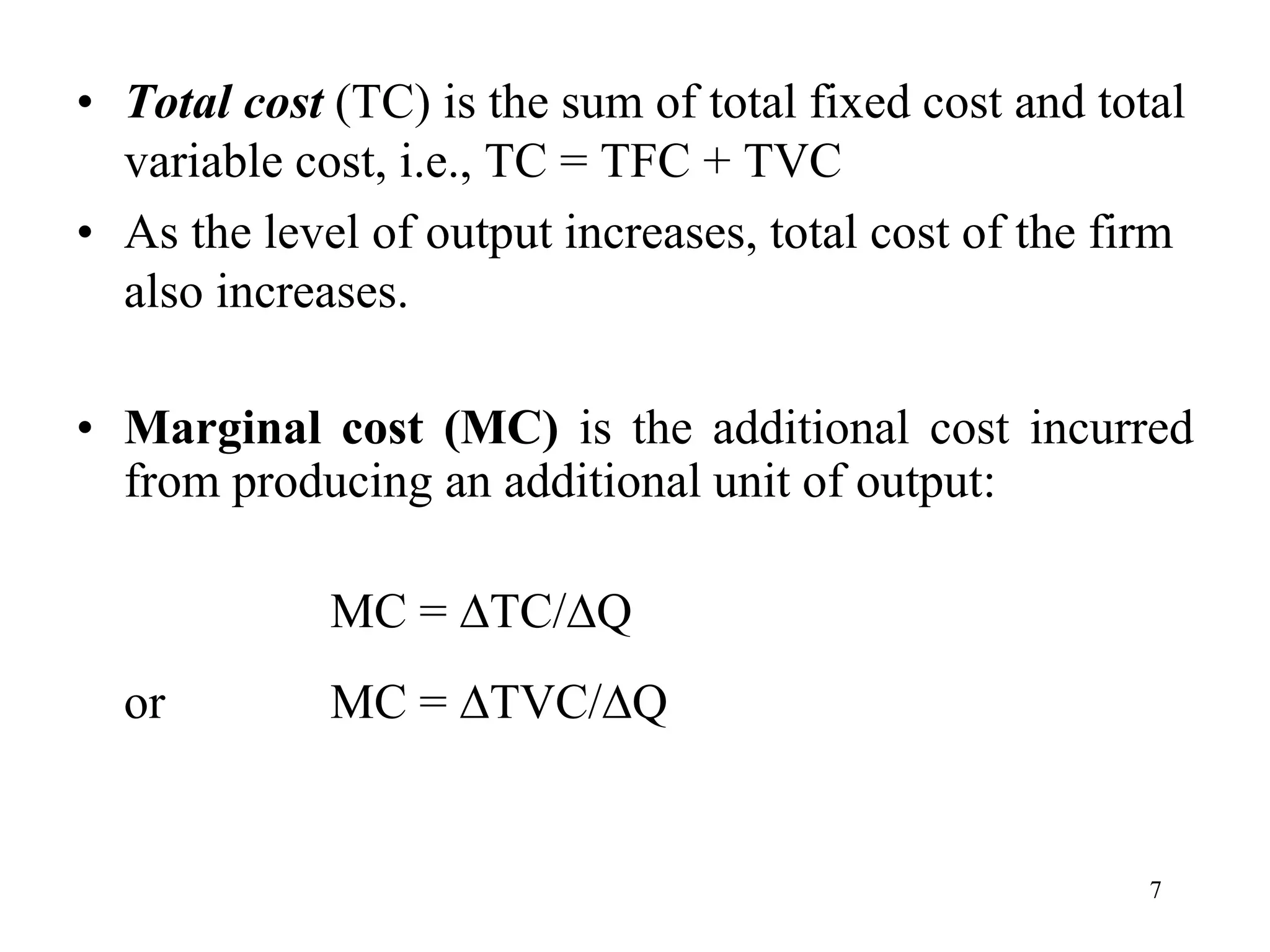 • Total cost (TC) is the sum of total fixed cost and total
variable cost, i.e., TC = TFC + TVC
• As the level of output increases, total cost of the firm
also increases.
• Marginal cost (MC) is the additional cost incurred
from producing an additional unit of output:
MC = TC/Q
or MC = TVC/Q
7
 