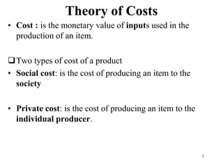 Theory of Costs
• Cost : is the monetary value of inputs used in the
production of an item.
Two types of cost of a product
• Social cost: is the cost of producing an item to the
society
• Private cost: is the cost of producing an item to the
individual producer.
1
 