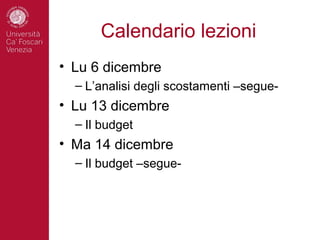 Calendario lezioni
• Lu 6 dicembre
  – L’analisi degli scostamenti –segue-
• Lu 13 dicembre
  – Il budget
• Ma 14 dicembre
  – Il budget –segue-
 