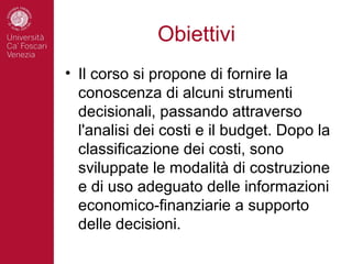 Obiettivi
• Il corso si propone di fornire la
  conoscenza di alcuni strumenti
  decisionali, passando attraverso
  l'analisi dei costi e il budget. Dopo la
  classificazione dei costi, sono
  sviluppate le modalità di costruzione
  e di uso adeguato delle informazioni
  economico-finanziarie a supporto
  delle decisioni.
 