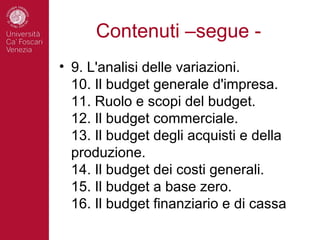 Contenuti –segue -
• 9. L'analisi delle variazioni.
  10. Il budget generale d'impresa.
  11. Ruolo e scopi del budget.
  12. Il budget commerciale.
  13. Il budget degli acquisti e della
  produzione.
  14. Il budget dei costi generali.
  15. Il budget a base zero.
  16. Il budget finanziario e di cassa
 