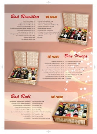 Baú Reveillon                                                               R$ 243,00
                             1 un Whisky Passaport 1L    1 un Geleia Predilecta Goiaba 230g
                    1 un Vermute Martini Rosé 900 ml     1 un Biscoito Apple Strudel 150g
                   1 un Espumante Tributo Brut 750 ml    1 un Anchovas em Óleo Comestível Marcol 50g
                 1 un Espumante Almadén Brut 660 ml      1 un Tomate Pelado Marcol Lata 400g
 1 un Vinho Aurora Varietal Cabernet Sauvignon 750 ml    1 un Patê Oderich de Perú 100g
                 1 un Cerveja Therezópolis Gold 600 ml   1 un Patê Oderich de Presunto 100g
                   1 un Cerveja Opa Bier Pilsen 600 ml   1 un Pêssegos Oderich em Calda (metades) 450g
1 un Vinagre com Ervas Aromáticas Cia das Ervas 145 ml   1 un Azeite Tradição Extra Virgem Lata 200 ml
               1 un Atum Marcol Ralado em Óleo 170g      8 un Bombom
                             1 un Pepino Oderich 500g    12 un Nozes
                          1 un Maionese Oderich 250g




                                                                                   R$ 183,00                             Baú Veneza
                                                                                          1 un Whisky Natu Nobilis 1L    1 un Patê Oderich de Frango 100g
                                                                           1 un Espumante Saint Germain Brut 660 ml      1 un Patê Oderich de Perú 100g
                                                                                 1 un Vinho Almadén Cabernet 750 ml      1 un Biscoito Brownies 150g
                                                                                  1 un Vinho Almadén Riesling 750 ml     1 un Anchovas em Óleo Comestível Marcol 50g
                                                                     1 un Azeite Tradição Extra Virgem Vidro 500 ml      1 un Atum Marcol ralado em Óleo 170g
                                                                         1 un Vinagre de Vinho Tinto La Pastina 500 ml   1 un Geleia Predilecta Goiaba 230g
                                                                                    1 un Suco de Uva Panizzon 500 ml     1 un Salsicha Oderich Hot Dog 230g
                                                                             1 un Alcaparras em Conserva Marcol 57g      8 un Bombom
                                                                       1 un Azeitona Verde com caroço Uniagro 100g       12 un Nozes




   Baú Rubi                                                                                R$ 140,30
1 un Espumante Peterlongo Meio Doce 660 ml      1 un Lentilha Pronta 420g
   1 un Filtrado Espuma de Prata Rosé 660 ml    1 un Mix Coquetel 30g
        1 un Vinho Almadén Cabernet 750 ml      2 un Amendoim 40g
          1 un Vinho Almadén Riesling 750 ml    1 un Cogumelo 100g
            1 un Suco de Uva Panizzon 500 ml    1 un Lentilha 100g
     1 un Suco de Uva Panizzon Branco 500 ml    1 un Sardinha em Óleo Comestível 130g
                         1 un Panetone 400g     1 un Tomate Seco 100g
                            1 un Geleia 270g    1 un Mix Aperitivo 30g
                              1 un Patê 100g    1 un Azeitona com Anchovas Lata 300g
 