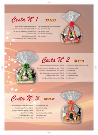 R$ 54,75
       1 un Filtrado Prestige Branco 660 ml   1 un Azeitona Verde com caroço 100g
 1 un Vinho 7 Irmãos Moscato Seco 375 ml      2 un Amendoim 40g
   1 un Suco de Uva Aurora Integral 300 ml    1 un Lentilha 100g
                        1 un Biscoito 100g    1 un Biscoito Palito 170g
                  1 un Biscoito Natal 200g    4 un Bombom
   1 un Sardinha em Óleo Comestível 130g




                                                                                                         R$ 69,45
                                               1 un Espumante Saint Germain Brut 660 ml      1 un Azeitona Verde com caroço 100g
                                              1 un Vinho Country Wine Branco Seco 750 ml     1 un Salsichas 280g
                                               1 un Vinho Country Wine Tinto Seco 750 ml     1 un Patê 100g
                                                  1 un Suco de Uva Aurora Integral 300 ml    2 un Biscoito 28g
                                                           1 un Keep Cooler Cítrico 275 ml   2 un Amendoim 40g
                                                     1 un Biscoito Champanhe Natal 200g      2 un Bombom




                                                         R$ 89,80

1 un Espumante Almadén Brut 660 ml        2 un Amendoim 40g
 1 un Vinho Almadén Riesling 750 ml       1 un Salsicha 230g
1 un Vinho Almadén Cabernet 750 ml        1 un Chá 13g
                1 un Panetone 400g        1 un Uva Passa Branca 150g
              1 un Ameixa Seca 150g       1 un Geleia 230g
1 un Azeitona Verde com caroço 100g       2 un Bombom
 