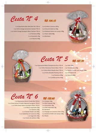 R$ 104,15
            1 un Espumante Alto Vale Demi Sec 750 ml       1 un Ervilha e Cenoura 200 g
         1 un Vinho Uranga Carmenére Varietal 750 ml       1 un Ovos de Codorna 100g
    1 un Vinho Uranga Sauvignon Blanc Varietal 750 ml      1 un Azeitona Verde com caroço 100g
                                   1 un Panetone 400g      1 un Atum sólido 80g
                                  2 un Amendoim 40g        2 un Bombom
                                    1 un Salsicha 230g




                                                                                                             R$ 127,70
                                             1 un Espumante Miolo Champenoise Brut 750 ml        2 un Patê 100g
                                                    1 un Vinho Terranova Chenin Blanc 750 ml     1 un Tomate seco 100g
                                                         1 un Vinho Miolo Seleção Rosé 750 ml    1 un Azeitona Verde com caroço 100g
                                                           1 un Vinho Almadén Riesling 250 ml    2 un Amendoim 40
                                                                          1 un Panetone 400g     1 un Salsicha 400g
                                                                     1 un Lentilha pronta 420g




                                                            R$ 155,60
            1 un Espumante Mumm Cuvée Brut 750 ml         1 un Cerejas 150g
1 un Vinho Etchart Privado Cabernet Sauvignon 750 ml      1 un Mix Coquetel 30g
      1 un Vinho Santa Helena Sauvignon Blanc 750 ml      1 un Amendoim 30g
                           1 un Massa importada 250g      1 un Patê importado 78g
                                    1 un Salsicha 230g    4un Bombom
                         1 un Tomate Pelado Lata 400g     1 un Aspargo em Conserva Vidro 205g
                    1 un Cebolinhas em Conserva 340g      1 un Azeitona Verde com caroço 100g
                                  1 un Cogumelo 100g      8 un Nozes
                          1 un Creme de azeitona 130g
 