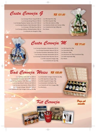 Cesta Cerveja G                                                            R$ 131,00
                     1 un Cerveja Pilsner Urquell 500 ml   1 un Mix Aperitivo 30g
                     1 un Cerveja Konig Pilsener 500 ml    1 un Mix Coquetel 30g
        1 un Cerveja Paulaner Hacker Anno 1417 500 ml      1 un Ovos de Codorna 100g
           1 un Cerveja Paulaner Hefe-Weissbier 500 ml     1 un Azeitona Verde com Caroço 100g
                     1 un Cerveja 1795 Bud Pivo 500 ml     1 un Castanha de Cajú 100g Lata
           1 un Cerveja Hofbrau Oktoberfestbier 500 ml     8 un Nozes
                         1 un Biscoito de Gergelim 100g




                                      Cesta Cerveja M                                                         R$ 79,60
                                          1 un Cerveja Eisenbahn Oktoberfest 355 ml     1 un Mix Aperitivo 30g
                                               1 un Cerveja Eisenbahn Natural 355 ml    1 un Amendoim 40g
                                           1 un Cerveja Eisenbahn Weizenbier 355 ml     1 un Biscoito 100g
                                            1 un Cerveja Colorado Demoiselle 310 ml     1 un Anchovas em Óleo Comestível 50g
                                          1 un Cerveja Colorado Índia Pale Ale 310 ml   1 un Patê importado 80g
                                                      1 un Mix Coquetel Uniagro 30g     8 un Nozes
                                                           1 un Castanha de Cajú 30g




 Baú Cerveja Weiss                                                      R$ 135,00
             1 un Cerveja Licher Weizen 500 ml     1 un Amendoim Uniagro Snack & Cia.30g
    1 un Cerveja Schneider Weiss TAP 1 500 ml      1 un Mix Aperitivo Uniagro 30g
  1 un Cerveja Paulaner Hefe-Weissbier 500 ml      1 un Mix Coquetel Uniagro 30g
      1 un Cerveja Maisel’s Weisse Hell 500 ml     1 un Amendoim Grelhadito 35g
       1 un Cerveja Ustersbacher Weiss 500 ml      1 un Castanha do Pará Uniagro 30g
        1 un Cerveja Erdinger Weissbier 500 ml     5 un Bombom
1 un Castanha de Cajú Uniagro Snack & Cia.30g




                                                 Kit Cerveja                                                     Preço sob
                                                                                                                 consulta
 
