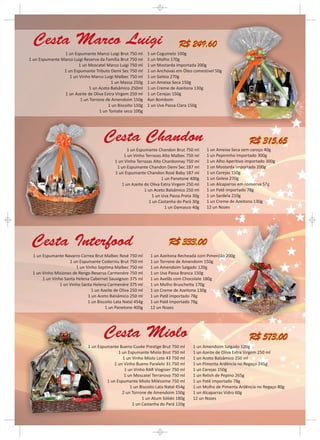 Cesta Marco Luigi                                                         R$ 249,60
                1 un Espumante Marco Luigi Brut 750 ml       1 un Cogumelo 100g
1 un Espumante Marco Luigi Reserva da Família Brut 750 ml    1 un Molho 170g
                        1 un Moscatel Marco Luigi 750 ml     1 un Mostarda importada 200g
                1 un Espumante Tributo Demi Sec 750 ml       1 un Anchovas em Óleo comestível 50g
                   1 un Vinho Marco Luigi Malbec 750 ml      1 un Geleia 270g
                                         1 un Massa 250g     1 un Ameixa Seca 150g
                             1 un Aceto Balsâmico 250ml      1 un Creme de Azeitona 130g
                1 un Azeite de Oliva Extra Virgem 250 ml     1 un Cerejas 150g
                         1 un Torrone de Amendoim 150g       4un Bombom
                                       1 un Biscoito 150g    1 un Uva Passa Clara 150g
                                   1 un Tomate seco 100g




                                      Cesta Chandon                                                           R$ 315,65
                                                 1 un Espumante Chandon Brut 750 ml      1 un Ameixa Seca sem caroço 40g
                                               1 un Vinho Terrazas Alto Malbec 750 ml    1 un Pepininho importado 300g
                                           1 un Vinho Terrazas Alto Chardonnay 750 ml    1 un Alho Aperitivo importado 300g
                                            1 un Espumante Chandon Demi Sec 187 ml       1 un Mostarda importada 200g
                                           1 un Espumante Chandon Rosé Baby 187 ml       1 un Cerejas 150g
                                                                   1 un Panetone 400g    1 un Geleia 270g
                                              1 un Azeite de Oliva Extra Virgem 250 ml   1 un Alcaparras em conserva 57g
                                                          1 un Aceto Balsâmico 250 ml    1 un Patê importado 78g
                                                              1 un Uva Passa Preta 30g   1 un Sardela 210g
                                                            1 un Castanha do Pará 30g    1 un Creme de Azeitona 130g
                                                                     1 un Damasco 40g    12 un Nozes




 Cesta Interfood                                                       R$ 333,00
 1 un Espumante Navarro Correa Brut Malbec Rosé 750 ml        1 un Azeitona Recheada com Pimentão 200g
                    1 un Espumante Codorniu Brut 750 ml       1 un Torrone de Amendoim 150g
                       1 un Vinho Septima Malbec 750 ml       1 un Amendoim Salgado 120g
 1 un Vinho Misiones de Rengo Reserva Carmenére 750 ml        1 un Uva Passa Branca 150g
      1 un Vinho Santa Helena Cabernet Sauvignon 375 ml       1 un Avelãs com Chocolate 180g
               1 un Vinho Santa Helena Carmenére 375 ml       1 un Molho Bruschetta 170g
                               1 un Azeite de Oliva 250 ml    1 un Creme de Azeitona 130g
                             1 un Aceto Balsâmico 250 ml      1 un Patê importado 78g
                             1 un Biscoito Lata Natal 454g    1 un Patê importado 78g
                                      1 un Panetone 400g      12 un Nozes




                                      Cesta Miolo                                                             R$ 573,00
                             1 un Espumante Bueno Cuvée Prestige Brut 750 ml       1 un Amendoim Salgado 120g
                                            1 un Espumante Miolo Brut 750 ml       1 un Azeite de Oliva Extra Virgem 250 ml
                                              1 un Vinho Miolo Lote 43 750 ml      1 un Aceto Balsâmico 250 ml
                                          1 un Vinho Bueno Paralelo 31 750 ml      1 un Pimenta Ardência no Regaço 245g
                                               1 un Vinho RAR Viognier 750 ml      1 un Cerejas 150g
                                               1 un Moscatel Terranova 750 ml      1 un Relish de Pepino 265g
                                      1 un Espumante Miolo Miléssime 750 ml        1 un Patê importado 78g
                                                  1 un Biscoito Lata Natal 454g    1 un Molho de Pimenta Ardência no Regaço 80g
                                              2 un Torrone de Amendoim 150g        1 un Alcaparras Vidro 60g
                                                        1 un Atum Sólido 180g      12 un Nozes
                                                   1 un Castanha do Pará 120g
 