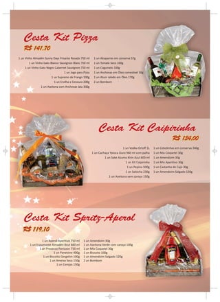 Cesta Kit Pizza
    R$ 141,70
1 un Vinho Almadén Sunny Days Frisante Rosado 750 ml       1 un Alcaparras em conserva 57g
        1 un Vinho Gato Blanco Sauvignon Blanc 750 ml      1 un Tomate Seco 100g
     1 un Vinho Gato Negro Cabernet Sauvignon 750 ml       1 un Cogumelo 100g
                                   1 un Jogo para Pizza    1 un Anchovas em Óleo comestível 50g
                         1 un Supremo de Frango 330g       1 un Atum ralado em Óleo 170g
                           1 un Ervilha e Cenoura 200g     2 un Bombom
                 1 un Azeitona com Anchovas lata 300g




                                                               Cesta Kit Caipirinha
                                                                                                                      R$ 134,00
                                                                                 1 un Vodka Orloff 1L    1 un Cebolinhas em conserva 340g
                                                          1 un Cachaça Ypioca Ouro 960 ml com palha      1 un Mix Coquetel 30g
                                                                   1 un Sake Azuma Kirin Azul 600 ml     1 un Amendoim 30g
                                                                                   1 un Kit Caipirinha   1 un Mix Aperitivo 30g
                                                                                    1 un Pepino 500g     1 un Castanha de Cajú 30g
                                                                                   1 un Salsicha 230g    1 un Amendoim Salgado 120g
                                                                      1 un Azeitona sem caroço 150g




    Cesta Kit Spritz-Aperol
   R$ 119,10
                 1 un Aperol Aperitivo 750 ml     1 un Amendoim 30g
        1 un Espumante Almadén Brut 660 ml        1 un Azeitona Verde com caroço 100g
               1 un Prosecco Panizzon 750 ml      1 un Mix Coquetel 30g
                          1 un Panetone 400g      1 un Biscoito 100g
                  1 un Biscoito Gergelim 100g     1 un Amendoim Salgado 120g
                       1 un Ameixa Seca 150g      2 un Bombom
                            1 un Cerejas 150g
 