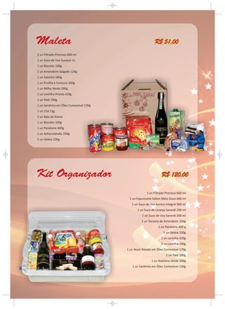 Maleta                                                     R$ 51,00
1 un Filtrado Precioso 660 ml
1 un Suco de Uva Suvalan 1L
1 un Biscoito 100g
1 un Amendoim Salgado 120g
1 un Salsicha 180g
1 un Ervilha e Cenoura 200g
1 un Milho Verde 200g
1 un Lentilha Pronta 420g
1 un Patê 100g
1 un Sardinha em Óleo Comestível 130g
1 un Chá 13g
2 un Bala de Goma
1 un Biscoito 100g
1 un Panetone 400g
1 un Achocolatado 200g
1 un Geleia 230g




Kit Organizador                                                 R$ 120,00

                                                     1 un Filtrado Precioso 660 ml
                                         1 un Espumante Salton Meio Doce 660 ml
                                           1 un Suco de Uva Aurora Integral 300 ml
                                               1 un Suco de Laranja Sarandi 200 ml
                                                  1 un Suco de Uva Sarandi 200 ml
                                                  1 un Torrone de Amendoim 150g
                                                              1 un Panetone 400 g
                                                                 1 un Geleia 230g
                                                                1 un Lentilha 420g
                                                                2 un Lentilha 100g
                                        1 un Atum Ralado em Óleo Comestível 170g
                                                                   1 un Patê 100g
                                                         1 un Azeitona Verde 100g
                                           1 un Sardinha em Óleo Comestível 130g
 