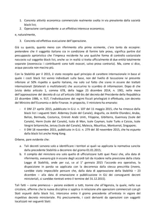 1. Concreta attività economica commerciale realmente svolta in via prevalente dalla società
black list;
2. Operazione corrispondente a un effettivo interesse economico;
e, naturalmente,
3. Concreta ed effettiva esecuzione dell’operazione.
Già su questo, quanto meno con riferimento alla prima esimente, c’era tanto da eccepire:
pretendere che il soggetto italiano sia in condizione di fornire tale prova, significa partire dal
presupposto aprioristico che l’impresa residente ha una qualche forma di controllo sostanziale
nascosto sul soggetto black list, anche se in realtà si tratta ufficialmente di due entità totalmente
separate (ovverossia: i contribuenti sono tutti evasori, salvo prova contraria). Ma, come si dice,
acqua passata non macina più.
Con la Stabilità per il 2015, è stato recepito quel principio di carattere internazionale in base al
quale i costi black list vanno individuati sulla base, non del livello di tassazione ivi presente
inferiore al 50% rispetto a quello italiano, ma solo sul fatto che siano in essere dei trattati
internazionali (bilaterali o multilaterali) che assicurino lo scambio di informazioni. Dopo di che
(visto detto articolo 1, comma 678, della legge 23 dicembre 2014, n. 190), nelle more
dell'approvazione del decreto di cui all'articolo 168-bis del decreto del Presidente della Repubblica
22 dicembre 1986, n. 917, l'individuazione dei regimi fiscali privilegiati è effettuata, con decreto
del Ministro dell'Economia e delle Finanze. In proposito, il ministero ha emanato:
- Il DM 27 aprile 2015, pubblicato in G.U. n. 107 del 11 maggio 2015, che ha rimosso dalla
black list i seguenti Stati: Alderney (Isole del Canale), Anguilla, ex Antille Olandesi, Aruba,
Belize, Bermuda, Costarica, Emirati Arabi Uniti, Filippine, Gibilterra, Guernsey (Isole del
Canale), Herm (Isole del Canale), Isola di Man, Isole Cayman, Isole Turks e Caicos, Isole
Vergini britanniche, Jersey (Isole del Canale), Malesia, Mauritius, Montserrat, Singapore;
- Il DM 18 novembre 2015, pubblicato in G.U. n. 279 del 30 novembre 2015, che ha espunto
dalla black list anche Hong Kong.
Orbene, pare evidente che:
a. Tali decreti servono solo a identificare i territori ai quali va applicata la normativa sancita
dalla precedente Stabilità a decorrere dal giorno 01.01.2015;
b. Il compito del ministero era solo quello di ufficializzare tutti quei Paesi che, alla data di
riferimento, avevano già in essere degli accordi tali da ricadere nella previsione della citata
Legge di Stabilità, onde per cui, se al 1° gennaio 2015 l’accordo era operativo, la
disposizione in parola va applicata con la decorrenza dalla stessa prescritta (invero,
sarebbe stato impossibile pensare che, dalla data di approvazione della Stabilità – 23
dicembre – alla data di emanazione e pubblicazione in GU dei conseguenti decreti
ministeriali, si sarebbe rientrati entro il termine del 31.12.2015).
Tali fatti – come premesso – paiono evidenti a tutti, tranne che all’Agenzia, la quale, nella sua
circolare, afferma che la nuova disciplina si applica in relazione alle operazioni commerciali con gli
Stati espunti dalla black list, intercorse entro il giorno precedente all’entrata in vigore del
rispettivo decreto ministeriale. Più precisamente, i costi derivanti da operazioni con soggetti
localizzati nei seguenti Stati:
 