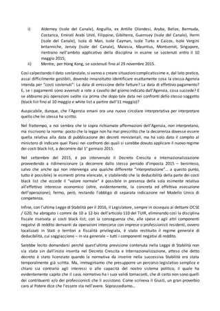 i) Alderney (Isole del Canale), Anguilla, ex Antille Olandesi, Aruba, Belize, Bermuda,
Costarica, Emirati Arabi Uniti, Filippine, Gibilterra, Guernsey (Isole del Canale), Herm
(Isole del Canale), Isola di Man, Isole Cayman, Isole Turks e Caicos, Isole Vergini
britanniche, Jersey (Isole del Canale), Malesia, Mauritius, Montserrat, Singapore,
rientrano nell’ambito applicativo della disciplina in esame se sostenuti entro il 10
maggio 2015;
ii) Mentre, per Hong Kong, se sostenuti fino al 29 novembre 2015.
Così calpestando il dato sostanziale, si vanno a creare situazioni complicatissime e, dal lato pratico,
assai difficilmente gestibili, dovendo innanzitutto identificare esattamente cosa la stessa Agenzia
intenda per “costi sostenuti”: La data di emissione delle fatture? La data di effettivo pagamento?
E, se i pagamenti sono avvenuti a rate a cavallo del giorno indicato dall’Agenzia, cosa succede? E
se abbiamo più operazioni svolte sia prima che dopo tale data nei confronti dello stesso soggetto
(black list fino al 10 maggio e white list a partire dall’11 maggio)?
Auspicabile, dunque, che l’Agenzia emani ora una nuova circolare interpretativa per interpretare
quello che lei stessa ha scritto.
Nel frattempo, a noi sembra che le sopra richiamate affermazioni dell’Agenzia, non interpretano,
ma riscrivono la norma: posto che la legge non ha mai prescritto che la decorrenza dovesse essere
quella relativa alla data di pubblicazione dei decreti ministeriali, ma ha solo dato il compito al
ministero di indicare quei Paesi nei confronti dei quali si sarebbe dovuto applicare il nuovo regime
dei costi black list, a decorrere dal 1° gennaio 2015.
Nel settembre del 2015, è poi intervenuto il Decreto Crescita e Internazionalizzazione
provvedendo a ridimensionare (a decorrere dallo stesso periodo d’imposta 2015 – beninteso,
salvo che anche qui non intervenga una qualche differente “interpretazione”… a questo punto,
tutto è possibile) le esimenti prima elencate, e stabilendo che la deducibilità della parte dei costi
black list che eccede il “valore normale” è possibile in presenza della sola esimente relativa
all’effettivo interesse economico (oltre, evidentemente, la concreta ed effettiva esecuzione
dell’operazione); fermo, però, restando l’obbligo di separata indicazione nel Modello Unico di
competenza.
Infine, con l’ultima Legge di Stabilità per il 2016, il Legislatore, sempre in ossequio ai dettami OCSE
/ G20, ha abrogato i commi da 10 a 12-bis dell’articolo 110 del TUIR, eliminando così la disciplina
fiscale riservata ai costi black list; con la conseguenza che, alle spese e agli altri componenti
negativi di reddito derivanti da operazioni intercorse con imprese o professionisti residenti, ovvero
localizzati in Stati o territori a fiscalità privilegiata, è stato restituito il regime generale di
deducibilità, cui soggiacciono – in via generale – tutti i componenti negativi di reddito.
Sarebbe lecito domandarsi perché quest’ultima previsione contenuta nella Legge di Stabilità non
sia stata sin dall’inizio inserita nel Decreto Crescita e Internazionalizzazione, atteso che detto
decreto è stato licenziato quando la normativa da inserire nella successiva Stabilità era stata
temporalmente già scritta. Ma, immaginiamo che presupporre un percorso legislativo semplice e
chiaro sia contrario agli interessi o alle capacità del nostro sistema politico, il quale ha
evidentemente capito che il caos normativo ha i suoi validi tornaconti, che di certo non sono quelli
dei contribuenti e/o dei professionisti che li assistono. Come scriveva il Giusti, un gran proverbio
caro al Potere dice che l’essere sta nell’avere. Soprassediamo…
 