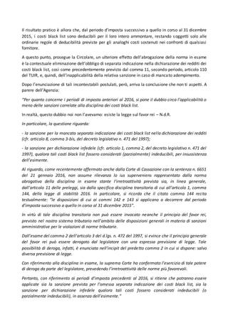 Il risultato pratico è allora che, dal periodo d’imposta successivo a quello in corso al 31 dicembre
2015, i costi black list sono deducibili per il loro intero ammontare, restando soggetti solo alle
ordinarie regole di deducibilità previste per gli analoghi costi sostenuti nei confronti di qualsiasi
fornitore.
A questo punto, prosegue la Circolare, un ulteriore effetto dell’abrogazione della norma in esame
è la contestuale eliminazione dell’obbligo di separata indicazione nella dichiarazione dei redditi dei
costi black list, così come precedentemente previsto dal comma 11, secondo periodo, articolo 110
del TUIR, e, quindi, dell’inapplicabilità della relativa sanzione in caso di mancato adempimento.
Dopo l’enunciazione di tali incontestabili postulati, però, arriva la conclusione che non ti aspetti. A
parere dell’Agenzia:
“Per quanto concerne i periodi di imposta anteriori al 2016, si pone il dubbio circa l’applicabilità o
meno delle sanzioni correlate alla disciplina dei costi black list.
In realtà, questo dubbio noi non l’avevamo: esiste la legge sul favor rei – N.d.R.
In particolare, la questione riguarda:
- la sanzione per la mancata separata indicazione dei costi black list nella dichiarazione dei redditi
(cfr. articolo 8, comma 3-bis, del decreto legislativo n. 471 del 1997);
- la sanzione per dichiarazione infedele (cfr. articolo 1, comma 2, del decreto legislativo n. 471 del
1997), qualora tali costi black list fossero considerati (parzialmente) indeducibili, per insussistenza
dell’esimente.
Al riguardo, come recentemente affermato anche dalla Corte di Cassazione con la sentenza n. 6651
del 21 gennaio 2016, non assume rilevanza lo ius superveniens rappresentato dalla norma
abrogativa della disciplina in esame stante l’irretroattività prevista sia, in linea generale,
dall’articolo 11 delle preleggi, sia dalla specifica disciplina transitoria di cui all’articolo 1, comma
144, della legge di stabilità 2016. In particolare, si ricorda che il citato comma 144 recita
testualmente: “le disposizioni di cui ai commi 142 e 143 si applicano a decorrere dal periodo
d’imposta successivo a quello in corso al 31 dicembre 2015”.
In virtù di tale disciplina transitoria non può essere invocato neanche il principio del favor rei,
previsto nel nostro sistema tributario nell’ambito delle disposizioni generali in materia di sanzioni
amministrative per le violazioni di norme tributarie.
Dall’esame del comma 2 dell’articolo 3 del d.lgs. n. 472 del 1997, si evince che il principio generale
del favor rei può essere derogato dal legislatore con una espressa previsione di legge. Tale
possibilità di deroga, infatti, è enunciata nell’incipit del predetto comma 2 in cui si dispone: salvo
diversa previsione di legge.
Con riferimento alla disciplina in esame, la suprema Corte ha confermato l’esercizio di tale potere
di deroga da parte del legislatore, prevedendo l’irretroattività delle norme più favorevoli.
Pertanto, con riferimento ai periodi d’imposta precedenti al 2016, si ritiene che potranno essere
applicate sia la sanzione prevista per l’omessa separata indicazione dei costi black list, sia la
sanzione per dichiarazione infedele qualora tali costi fossero considerati indeducibili (o
parzialmente indeducibili), in assenza dell’esimente.”
 