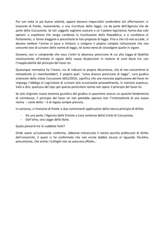 Pur con tutta la più buona volontà, appare davvero impossibile condividere tali affermazioni: ci
troviamo di fronte, nuovamente, a una riscrittura della legge, sia da parte dell’Agenzia che da
parte della Cassazione. Se tali soggetti vogliono avocare a sé il potere legislativo, hanno due sole
opzioni: o aspettano che venga cambiata la Costituzione della Repubblica, o si candidano al
Parlamento, si fanno eleggere e presentano le loro proposte di legge. Fino a che ciò non accade, si
devono mettere l’anima in pace e limitarsi a svolgere il proprio compito istituzionale che non
consente loro di scrivere delle norme di legge, né tanto meno di stravolgere quelle in vigore.
Davvero, non si comprende che cosa c’entri la doverosa previsione di cui alla Legge di Stabilità
relativamente all’entrata in vigore delle nuove disposizioni in materia di costi black list, con
l’inapplicabilità del principio del favor rei.
Qualunque normativa ha l’onere, sia di indicare la propria decorrenza, che di non consentirne la
retroattività (ci mancherebbe!). E proprio quel: “salvo diversa previsione di legge”, caro giudice
estensore della citata Cassazione 6651/2016, significa che una mancata applicazione del favor rei
imponga l’obbligo al Legislatore di scrivere tale eccezionale provvedimento, in maniera espressa.
Vale a dire, qualcosa del tipo: per questa particolare norma non opera il principio del favor rei.
Se tale originale nuovo teorema giuridico del giudice in questione avesse un qualche fondamento
di correttezza, il principio del favor rei non potrebbe operare mai: l’irretroattività di una nuova
norma – come detto – è di regola sempre prevista.
In sostanza, ci troviamo di fronte a due contrastanti applicazioni dello stesso principio di diritto:
- Da una parte, l’Agenzia delle Entrate e (una sentenza della) Corte di Cassazione;
- Dall’altra, una Legge dello Stato.
Quale prevarrà tra le suddette fonti?
Onde avere un’autorevole conferma, abbiamo rintracciato il nostro vecchio professore di diritto
dell’università, il quale ci ha confermato che non esiste dubbio alcuno al riguardo. Peraltro,
presumiamo, che anche i Colleghi non ne avessero affatto…
 