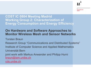 COST IC 0804 Meeting Madrid
Working Group 2: Characterization of
Energy Consumption and Energy Efficiency

On Hardware and Software Approaches to
Monitor Wireless Mesh and Sensor Networks
Torsten Braun
Research Group “Communications and Distributed Systems”
Institute of Computer Science and Applied Mathematics
Universität Bern
joint work with Markus Anwander and Philipp Hurni
braun@iam.unibe.ch
cds.unibe.ch
 