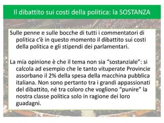 Il dibattito sui costi della politica: la SOSTANZA Sulle penne e sulle bocche di tutti i commentatori di politica c’è in questo momento il dibattito sui costi della politica e gli stipendi dei parlamentari. La mia opinione è che il tema non sia “sostanziale”: si calcola ad esempio che le tanto vituperate Provincie assorbano il 2% della spesa della macchina pubblica italiana. Non sono pertanto tra i grandi appassionati del dibattito, né tra coloro che vogliono “punire” la nostra classe politica solo in ragione dei loro guadagni.  