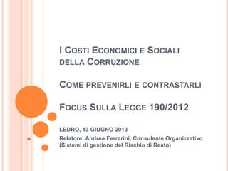 I COSTI ECONOMICI E SOCIALI
DELLA CORRUZIONE
COME PREVENIRLI E CONTRASTARLI
FOCUS SULLA LEGGE 190/2012
LEDRO, 13 GIUGNO 2013
Relatore: Andrea Ferrarini, Consulente Organizzativo
(Sistemi di gestione del Rischio di Reato)
 