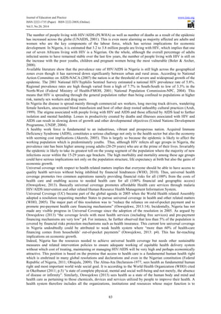 Journal of Education and Practice www.iiste.org
ISSN 2222-1735 (Paper) ISSN 2222-288X (Online)
Vol.5, No.20, 2014
83
The number of people living with HIV/AIDS (PLWHA) as well as number of deaths as a result of the epidemic
has increased across the globe (UNAIDS, 2001). This is even more alarming as majority affected are adults and
women who are the key components of the labour force, which has serious implications for economic
development. In Nigeria, it is estimated that 3.2 to 3.8 million people are living with HIV, which implies that one
out of seven Africans living with HIV is a Nigerian. On the whole, although the overall percentage of adults
infected seems to have remained stable over the last few years, the number of people living with HIV is still on
the increase with the poor youths, children and pregnant women being the most vulnerable (Boler & Archer,
2008).
Available literature show that the prevalence rate of HIV/AIDS in Nigeria is still high across the geographical
zones even though it has narrowed down significantly between urban and rural areas. According to National
Action Committee on AIDS-NACA (2007) the nation is at the threshold of severe and widespread growth of the
epidemic. The 2001 National HIV/Syphilis Sentinel Survey estimated a national HIV prevalence rate of 5.8%.
Regional prevalence rates are high though varied from a high of 7.7% in South-South to low of 3.3% in the
North-West (Federal Ministry of Health-FMOH, 2001; National Population Commission-NPC, 2004). This
means that HIV is spreading through the general population rather than being confined to populations at higher
risk, namely sex workers and drug users.
In Nigeria the disease is spread mainly through commercial sex workers, long moving truck drivers, wandering
female hawkers, unscreened blood transfusion and host of other deep rooted unhealthy cultural practices (Azuh,
1999). The stigma associated with people living with HIV and AIDS and those affected by AIDS lead to further
isolation and mental hardship. Losses in productivity created by deaths and illnesses associated with HIV and
AIDS can result in slowing down of growth and other developmental objectives (United Nations Development
Programme, UNDP, 2004).
A healthy work force is fundamental to an industrious, vibrant and prosperous nation. Acquired Immune
Deficiency Syndrome (AIDS), constitutes a serious challenge not only to the health sector but also the economy
with seeming cost implications (Akerele, 2005). This is largely so because the epidemic is likely to affect the
working population which is predominately youths. Thus, although HIV infects all age groups in Nigeria, the
prevalence rate has been higher among young adults (20-29 years) who are at the prime of their lives. Invariably
the epidemic is likely to take its greatest toll on the young segment of the population where the majority of new
infections occur within the 15-29 years age brackets. The high morbidity and mortality among these age groups
could have serious implications not only on the population structure, life expectancy at birth but also the gains of
economic growth.
Universal coverage with respect to health related matters implies that everyone should be able to have access to
quality health services without being inhibited by financial hindrances (WHO, 2010). Thus, universal health
coverage promotes two common aspirations namely providing financial risks for all (100% from the costs of
health care and enabling access to needed health care for all (100% financial and geographic access)
(Onwujekwe, 2013). Basically universal coverage promotes affordable Health care services through malaria
HIV/AIDS intervention and other related Human Resource Health Management Information System.
Universal Coverage (UC) became part of the global agenda in 2005 when the World Health related Assembly
adopted a resolution requesting member States to pursue universal coverage in health and other related matters
(WHO, 2005). The major part of this resolution was to “reduce the reliance on out-of-pocket payment and to
promote pre-payment health care financing mechanisms” (Onwujekwe, 2013:14). Incidentally, Nigeria has not
made any visible progress in Universal Coverage since the adoption of the resolution in 2005. As argued by
Onwujekwe (2013) “the coverage levels with most health services (including free services) and pre-payment
financing mechanisms are very low” p4. For instance, he further observed that less than 5% of the population is
covered by financial risks protection mechanisms such as health insurance. This current low universal coverage
in Nigeria undoubtedly could be attributed to weak health system where “more than 60% of health-care
financing comes from households’ out-of-pocket payments” (Onwujekwe, 2013: p4). This has far-reaching
implications on economic growth.
Indeed, Nigeria has the resources needed to achieve universal health coverage but needs other sustainable
measures and related intervention policies to ensure adequate working of equitable health delivery system
without which cost of treating, maintaining or managing HIV/AIDS will be very high and perhaps economically
attractive. This position is based on the premise that access to health care is a fundamental human health right
which is enshrined in many global resolutions and declarations and even in the Nigerian constitution (Federal
Republic of Nigeria, 2011; Obiajulu, 2009). The Alma-Ata Declaraion-1977, sees health as fundamental human
right and most important world wide social goal. It is according to the World Health Organization (WHO) cited
in Okeibunor (2011; p.5) “a state of complete physical, mental and social well-being and not merely, the absence
of disease or infirmity”. Similarly, Onwujekwe (2013) sees health as a state of the human body and mind and
health care as pertaining to those chemicals, devices and services utilized by people to improve their health. A
health system therefore includes all the organizations, institutions and resources whose major function is to
 